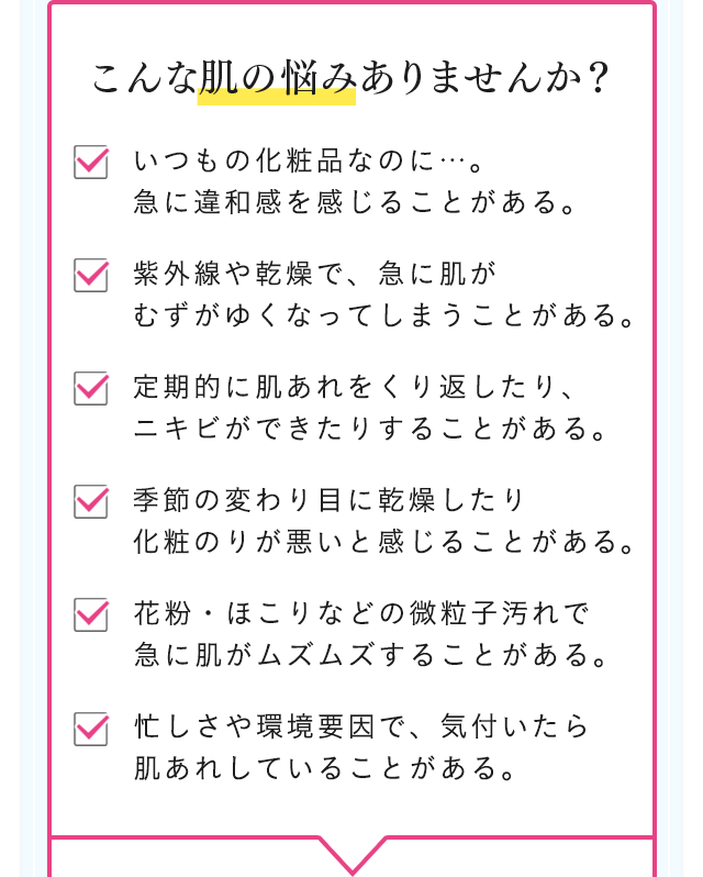こんな肌の悩みありませんか？ いつもの化粧品なのに…。急に違和感を感じることがある。 紫外線や乾燥で、急に肌がむずがゆくなってしまうことがある。 定期的に肌あれをくり返したり、ニキビができたりすることがある。 季節の変わり目に乾燥したり化粧のりが悪いと感じることがある。 花粉・ほこりなどの微粒子汚れで急に肌がムズムズすることがある。 忙しさや環境要因で、気付いたら肌あれしていることがある。