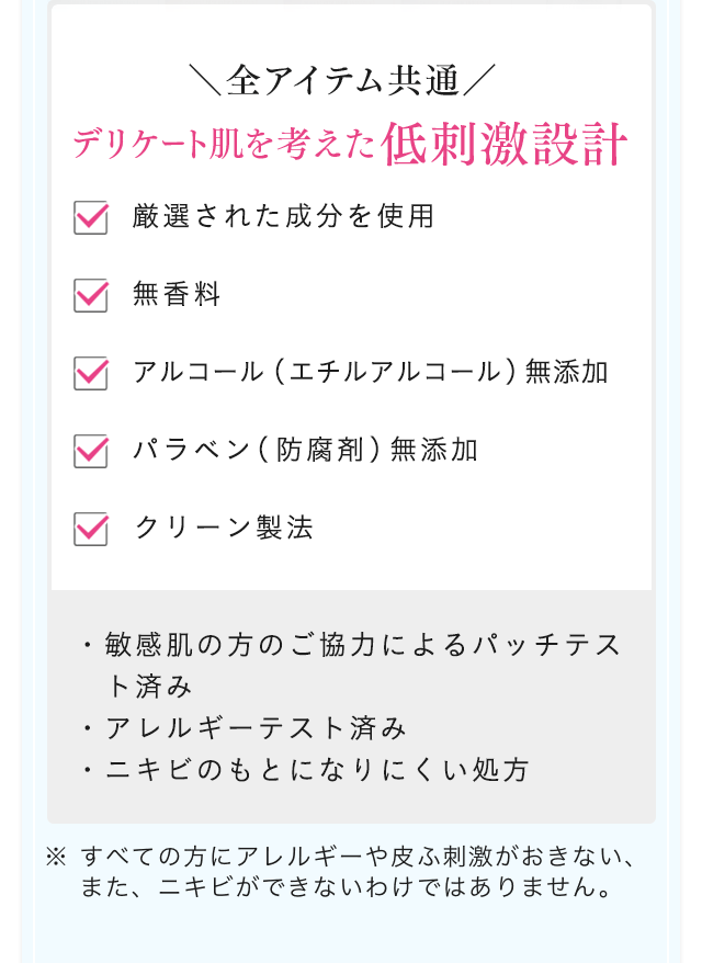 全アイテム共通 デリケート肌を考えた低刺激設計 厳選された成分を使用 無香料 アルコール（エチルアルコール）無添加 パラベン（防腐剤）無添加 クリーン製法 ・敏感肌の方のご協力によるパッチテスト済み・アレルギーテスト済み・ニキビのもとになりにくい処方 ※ すべての方にアレルギーや皮ふ刺激がおきない、また、ニキビができないわけではありません。