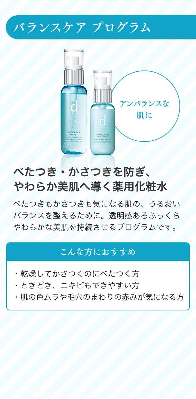 バランスケア プログラム アンバランスな肌に べたつき・かさつきを防ぎ、やわらか美肌へ導く薬用化粧水 べたつきもかさつきも気になる肌の、うるおいバランスを整えるために。透明感あるふっくらやわらかな美肌を持続させるプログラムです。こんな方におすすめ ・乾燥してかさつくのにべたつく方・ときどき、ニキビもできやすい方・肌の色ムラや毛穴のまわりの赤みが気になる方