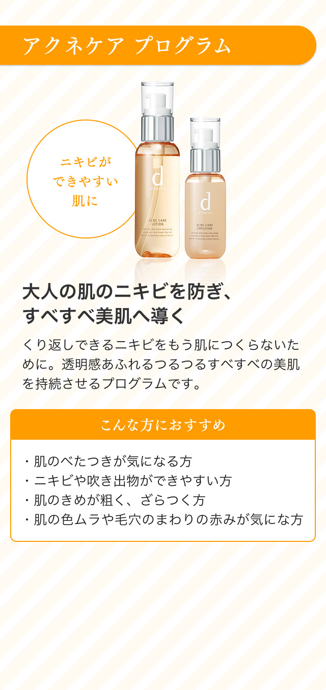 アクネケア プログラム ニキビができやすい肌に 大人の肌のニキビを防ぎ、すべすべ美肌へ導く くり返しできるニキビをもう肌につくらないために。透明感あふれるつるつるすべすべの美肌を持続させるプログラムです。こんな方におすすめ ・肌のべたつきが気になる方・ニキビや吹き出物ができやすい方・肌のきめが粗く、ざらつく方・肌の色ムラや毛穴のまわりの赤みが気にな方