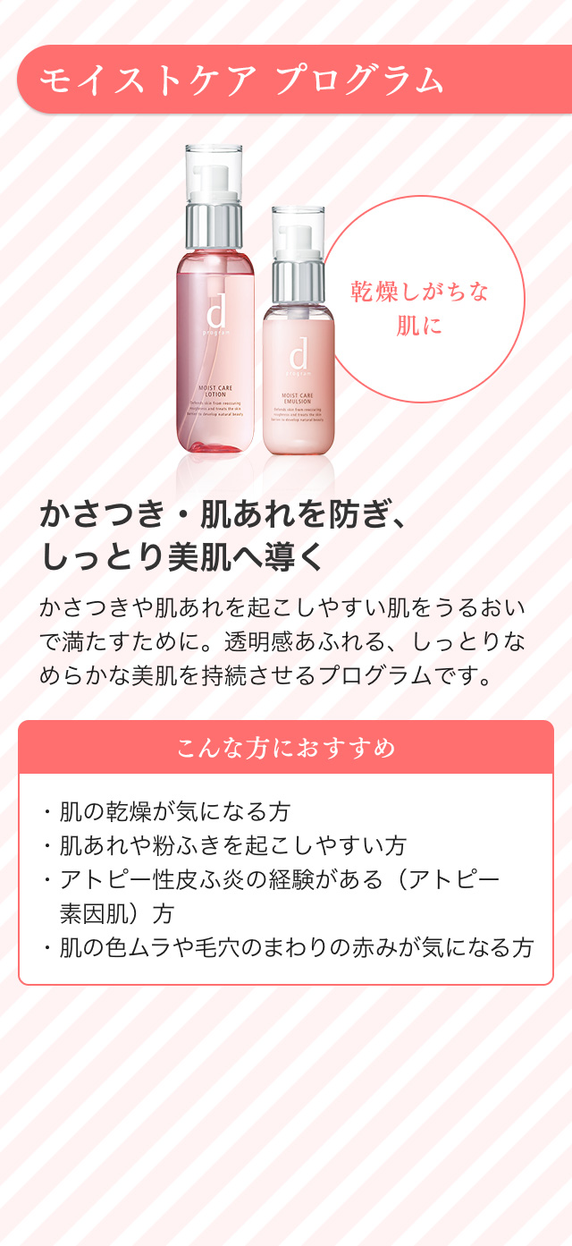 モイストケア プログラム 乾燥しがちな肌に かさつき・肌あれを防ぎ、しっとり美肌へ導く かさつきや肌あれを起こしやすい肌をうるおいで満たすために。透明感あふれる、しっとりなめらかな美肌を持続させるプログラムです。 こんな方におすすめ ・肌の乾燥が気になる方・肌あれや粉ふきを起こしやすい方・アトピー性皮ふ炎の経験がある（アトピー素因肌）方・肌の色ムラや毛穴のまわりのみが気になる方