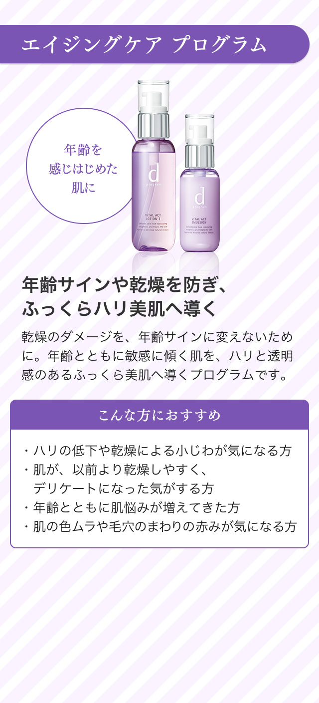 エイジングケア プログラム 年齢を感じはじめた肌に 年齢サインや乾燥を防ぎ、ふっくらハリ美肌へ導く 乾燥のダメージを、年齢サインに変えないために。年齢とともに敏感に傾く肌を、ハリと透明感のあるふっくら美肌へ導くプログラムです。 こんな方におすすめ ・ハリの低下や乾燥による小じわが気になる方・肌が、以前より乾燥しやすく、デリケートになった気がする方・年齢とともに肌悩みが増えてきた方・肌の色ムラや毛穴のまわりの赤みが気になる方