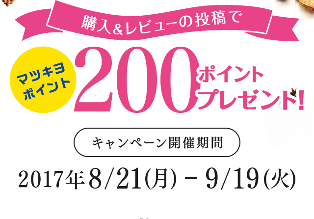 購入&レビューの投稿でマツキヨポイント200ポイントプレゼント! キャンペーン開催期間 2017年8/21(月)-9/19(火)