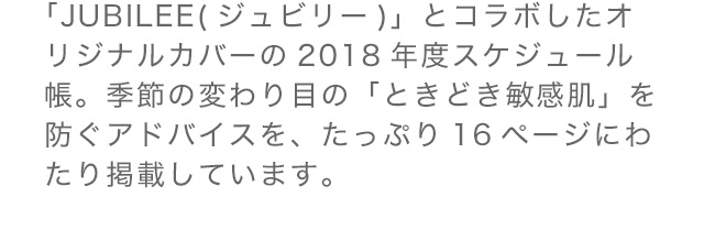 「JUBILEE」（ジュビリー）とコラボしたオリジナルカバーの2018年度スケジュール帳。季節の変わり目の「ときどき敏感肌」を防ぐアドバイスを、たっぷり16ページにわたり掲載しています。