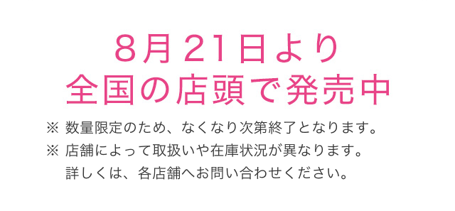 8月21日より全国の店頭で発売中 ※ 数量限定のため、なくなり次第終了となります。※ 店舗によって取扱いや在庫状況が異なります。　 詳しくは、各店舗へお問い合わせください。