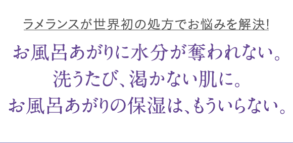 ラメランスが世界初の処方でお悩みを解決! お風呂あがりに水分が奪われない。洗うたび、渇かない肌に。お風呂あがりの保湿は、もういらない。