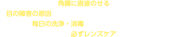コンタクトレンズは角膜に直接のせるものです。レンズケアを怠ると目の障害の原因となることがありますので、安全にご使用いただくためには毎日の洗浄・消毒を正しく行うことが必要です。レンズを目からはずした際には必ずレンズケアを行ってください。