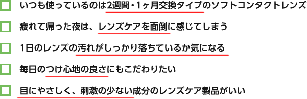 いつも使っているのは2週間・1ヶ月交換タイプのソフトコンタクトレンズ / 疲れて帰った夜は、レンズケアを面倒に感じてしまう / 1日のレンズの汚れがしっかり落ちているか気になる / 毎日のつけ心地の良さにもこだわりたい / 目にやさしく、刺激の少ない成分のレンズケア製品がいいv