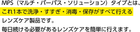 MPS（マルチ・パーパス・ソリューション）タイプとは、これ1本で洗浄・すすぎ・消毒・保存がすべて行えるレンズケア製品です。毎日続ける必要があるレンズケアを簡単に行えます。