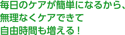 POINT 1 毎日のケアが簡単になるから、無理なくケアできて自由時間も増える！