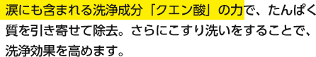 涙にも含まれる洗浄成分「クエン酸」の力で、たんぱく質を引き寄せて除去。さらにこすり洗いをすることで、洗浄効果を高めます。