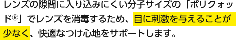 レンズの隙間に入り込みにくい分子サイズの「ポリクォッド®」でレンズを消毒するため、目に刺激を与えることが少なく、快適なつけ心地をサポートします。