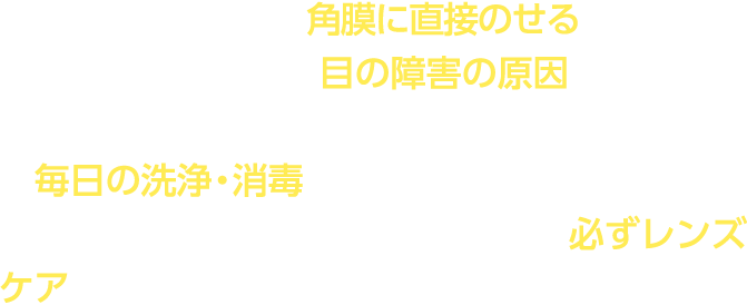 コンタクトレンズは角膜に直接のせるものです。レンズケアを怠ると目の障害の原因となることがありますので、安全にご使用いただくためには毎日の洗浄・消毒を正しく行うことが必要です。レンズを目からはずした際には必ずレンズケアを行ってください。