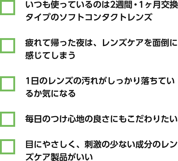 いつも使っているのは2週間・1ヶ月交換タイプのソフトコンタクトレンズ / 疲れて帰った夜は、レンズケアを面倒に感じてしまう / 1日のレンズの汚れがしっかり落ちているか気になる / 毎日のつけ心地の良さにもこだわりたい / 目にやさしく、刺激の少ない成分のレンズケア製品がいいv