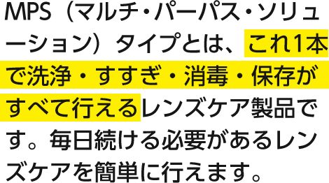 MPS（マルチ・パーパス・ソリューション）タイプとは、これ1本で洗浄・すすぎ・消毒・保存がすべて行えるレンズケア製品です。毎日続ける必要があるレンズケアを簡単に行えます。