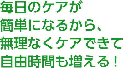 POINT 1 毎日のケアが簡単になるから、無理なくケアできて自由時間も増える！