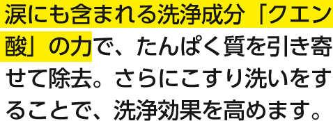 涙にも含まれる洗浄成分「クエン酸」の力で、たんぱく質を引き寄せて除去。さらにこすり洗いをすることで、洗浄効果を高めます。