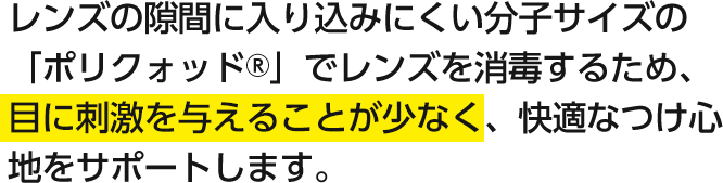 レンズの隙間に入り込みにくい分子サイズの「ポリクォッド®」でレンズを消毒するため、目に刺激を与えることが少なく、快適なつけ心地をサポートします。