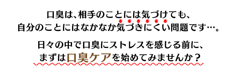 口臭は、相手のことには気づけても、自分のことにはなかなか気づきにくい問題です…。日々の中で口臭にストレスを感じる前に、まずは口臭ケアを始めてみませんか？