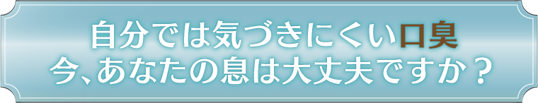 自分では気づきにくい口臭 今、あなたの息は大丈夫ですか？