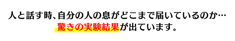 人と話す時、自分の人の息がどこまで届いているのか…驚きの実験結果が出ています。