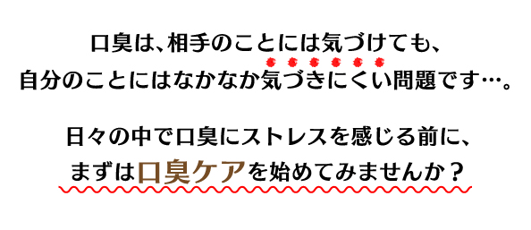 口臭は、相手のことには気づけても、自分のことにはなかなか気づきにくい問題です…。日々の中で口臭にストレスを感じる前に、まずは口臭ケアを始めてみませんか？