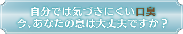 自分では気づきにくい口臭 今、あなたの息は大丈夫ですか？