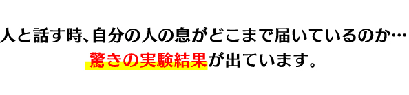 人と話す時、自分の人の息がどこまで届いているのか…驚きの実験結果が出ています。