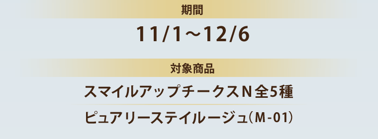 期間 11/1～12/6 対象商品 スマイルアップチークスＮ全5種 ピュアリーステイルージュ（Ｍ-01）