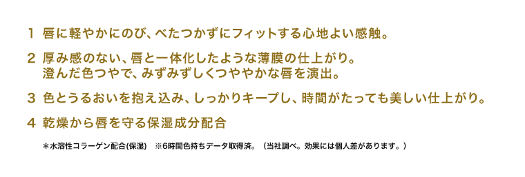 1 唇に軽やかにのび、べたつかずにフィットする心地よい感触。 2 厚み感のない、唇と一体化したような薄膜の仕上がり。澄んだ色つやで、みずみずしくつややかな唇を演出。 3 色とうるおいを抱え込み、しっかりキープし、時間がたっても美しい仕上がり。 4 乾燥から唇を守る保湿成分配合 ＊水溶性コラーゲン配合(保湿)　※6時間色持ちデータ取得済。（当社調べ。効果には個人差があります。）