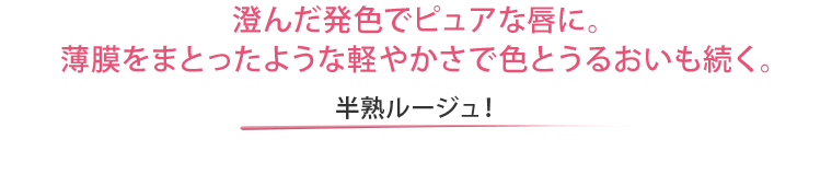 澄んだ発色でピュアな唇に。薄膜をまとったような軽やかさで色とうるおいも続く。 半熟ルージュ！