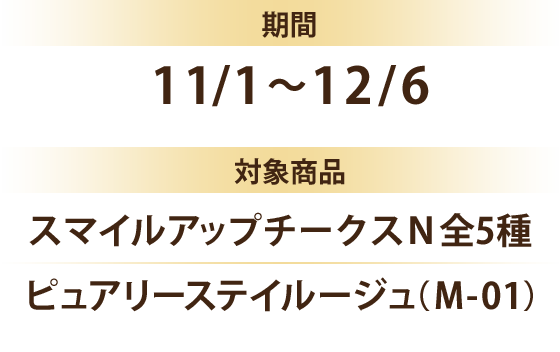 期間 11/1～12/6 対象商品 スマイルアップチークスＮ全5種 ピュアリーステイルージュ（Ｍ-01）