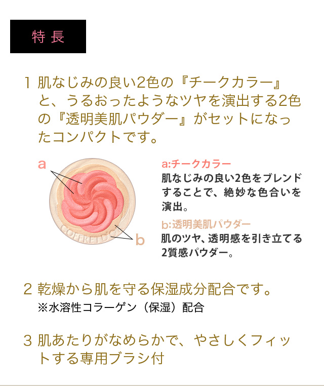特長 1 肌なじみの良い2色の『チークカラー』と、うるおったようなツヤを演出する2色の『透明美肌パウダー』がセットになったコンパクトです。 2 乾燥から肌を守る保湿成分配合です。※水溶性コラーゲン（保湿）配合 3 肌あたりがなめらかで、やさしくフィットする専用ブラシ付
