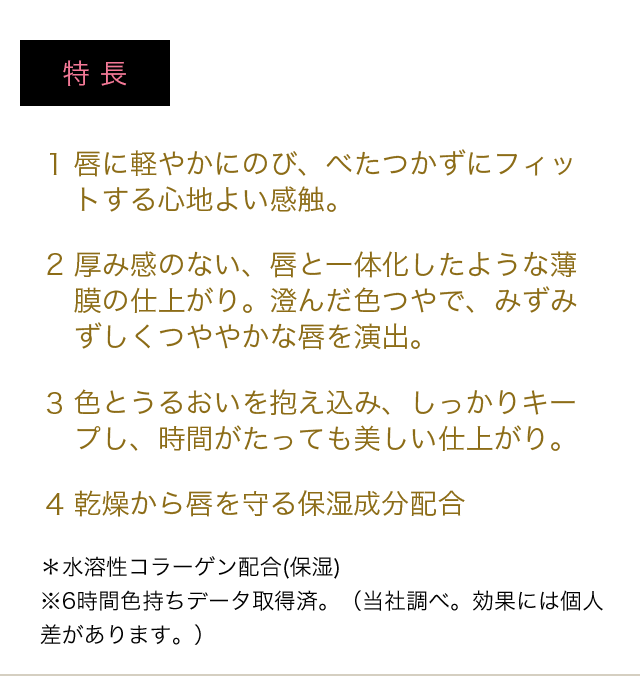 特長 1 唇に軽やかにのび、べたつかずにフィットする心地よい感触。 2 厚み感のない、唇と一体化したような薄膜の仕上がり。澄んだ色つやで、みずみずしくつややかな唇を演出。 3 色とうるおいを抱え込み、しっかりキープし、時間がたっても美しい仕上がり。 4 乾燥から唇を守る保湿成分配合 ＊水溶性コラーゲン配合(保湿)　※6時間色持ちデータ取得済。（当社調べ。効果には個人差があります。）