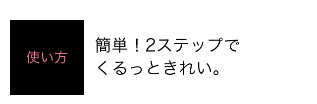 使い方 簡単！２ステップでくるっときれい。