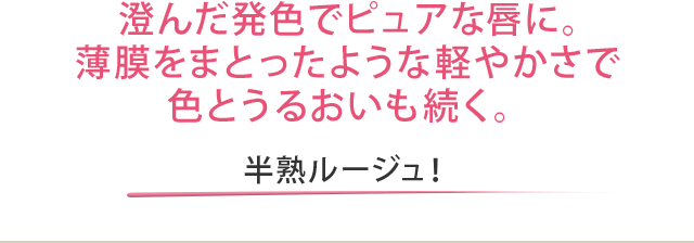 澄んだ発色でピュアな唇に。薄膜をまとったような軽やかさで色とうるおいも続く。 半熟ルージュ！