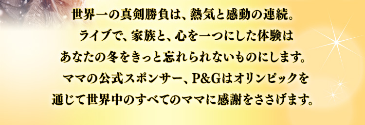 世界一の真剣勝負は、熱気と感動の連続。ライブで、家族と、心を一つにした体験はあなたの冬をきっと忘れられないものにします。ママの公式スポンサー、P＆Gはオリンピックを通じて世界中のすべてのママに感謝をささげます。