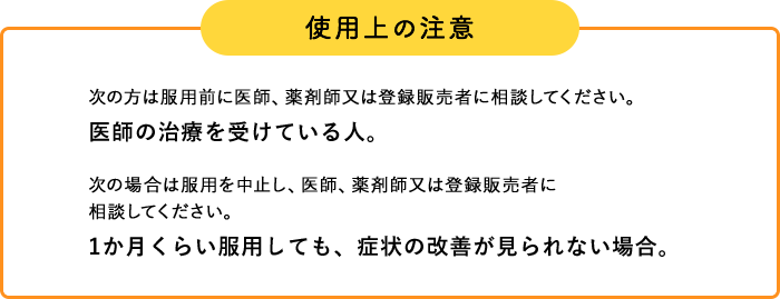 使用上の注意 次の方は服用前に医師、薬剤師又は登録販売者に相談してください。 医師の治療を受けている人。 次の場合は服用を中止し、医師、薬剤師又は登録販売者に 相談してください。 1か月くらい服用しても、症状の改善が見られない場合。