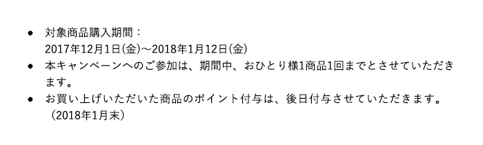 対象商品購入期間：2017年12月1日(金)～2018年1月12日(金)本キャンペーンへのご参加は、期間中、おひとり様1商品1回までとさせていただきます。お買い上げいただいた商品のポイント付与は、後日付与させていただきます。（2018年1月末）
