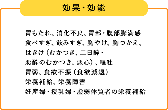 効果・効能 胃もたれ、消化不良、胃部・腹部膨満感、食べすぎ、飲みすぎ、胸やけ、胸つかえ、はきけ（むかつき、二日酔・悪酔のむかつき、悪心）、嘔吐、胃弱、食欲不振（食欲減退）、栄養補給、栄養障害、妊産婦・授乳婦・虚弱体質者の栄養補給