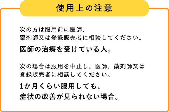 使用上の注意 次の方は服用前に医師、薬剤師又は登録販売者に相談してください。 医師の治療を受けている人。 次の場合は服用を中止し、医師、薬剤師又は登録販売者に 相談してください。 1か月くらい服用しても、症状の改善が見られない場合。