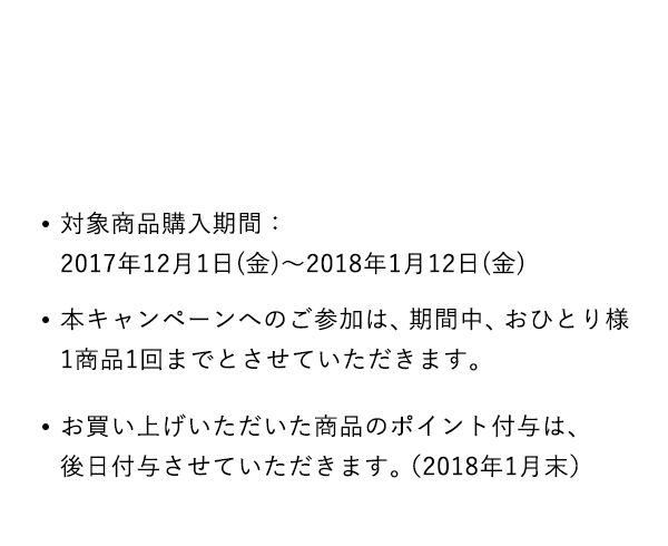 対象商品購入期間：2017年12月1日(金)～2018年1月12日(金)本キャンペーンへのご参加は、期間中、おひとり様1商品1回までとさせていただきます。お買い上げいただいた商品のポイント付与は、後日付与させていただきます。（2018年1月末）