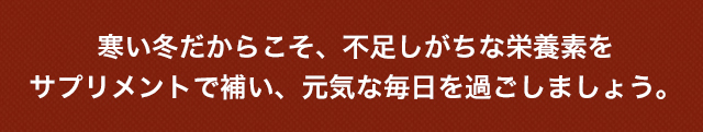 寒い冬だからこそ、不足しがちな栄養素をサプリメントで補い、元気な毎日を過ごしましょう。