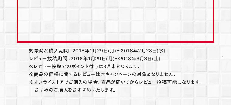 対象商品購入期間：2018年1月29日(月)～2018年2月28日(水)レビュー投稿期間：2018年1月29日(月)～2018年3月3日(土)※レビュー投稿でのポイント付与は6月末となります。※商品の価格に関するレビューは本キャンペーンの対象となりません。※オンラインストアでご購入の場合、商品が届いてからレビュー投稿可能になります。お早めのご購入をおすすめいたします。
