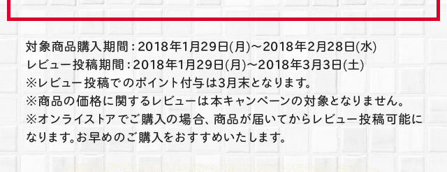 対象商品購入期間：2018年1月29日(月)～2018年2月28日(水)レビュー投稿期間：2018年1月29日(月)～2018年3月3日(土)※レビュー投稿でのポイント付与は6月末となります。※商品の価格に関するレビューは本キャンペーンの対象となりません。※オンラインストアでご購入の場合、商品が届いてからレビュー投稿可能になります。お早めのご購入をおすすめいたします。