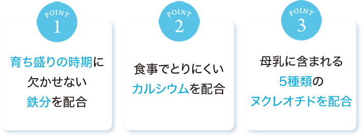 point1:育ち盛りの時期に欠かせない鉄分を配合　point2:食事でとりにくいカルシウムを配合　point3:母乳に含まれる5種類のヌクレオチドを配合
