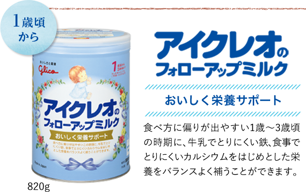 1歳頃から　アイクレオのフォローアップミルク　美味しく栄養サポート　食べ方に偏りが出やすい1歳〜3歳頃の時期に、牛乳でとりにくい鉄、食事でとりにくいカルシウムをはじめとした栄養をバランス良く補うことができます。