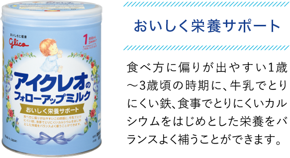 おいしく栄養サポート　食べ方に偏りが出やすい1歳〜3歳頃の時期に、牛乳でとりにくい鉄、食事でとりにくいカルシウムをはじめとした栄養をバランスよく補うことができます。