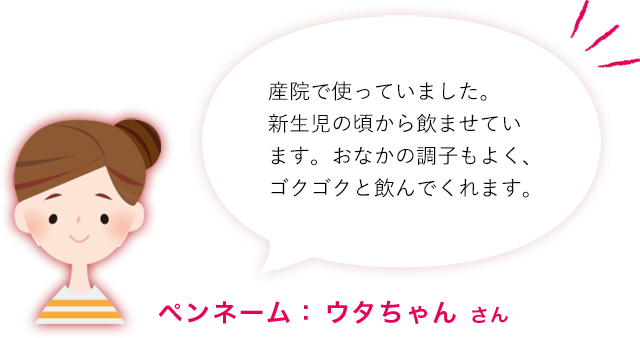 産院で使っていました。新生児の頃から飲ませています。おなかの調子もよく、ゴクゴクと飲んでくれます。ペンネーム： ウタちゃん さん