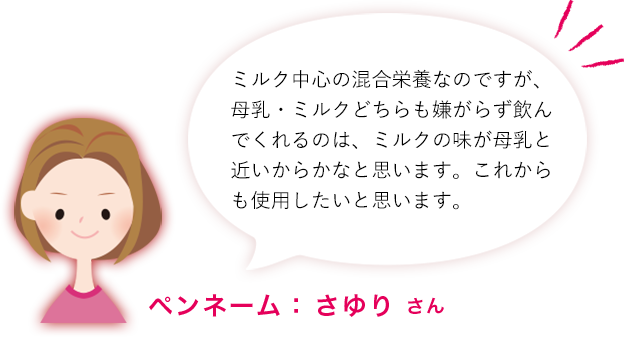 ミルク中心の混合栄養なのですが、母乳・ミルクどちらも嫌がらず飲んでくれるのは、ミルクの味が母乳と近いからかなと思います。これからも使用したいと思います。ペンネーム： さゆり さん